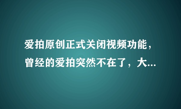爱拍原创正式关闭视频功能，曾经的爱拍突然不在了，大家对此有什么感受？