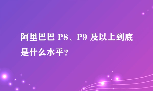 阿里巴巴 P8、P9 及以上到底是什么水平？