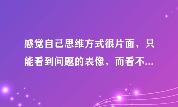 感觉自己思维方式很片面，只能看到问题的表像，而看不到问题的本质，请问该如何改变？