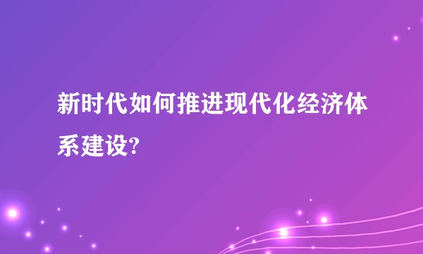 新时代如何推进现代化经济体系建设?