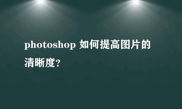 photoshop 如何提高图片的清晰度?