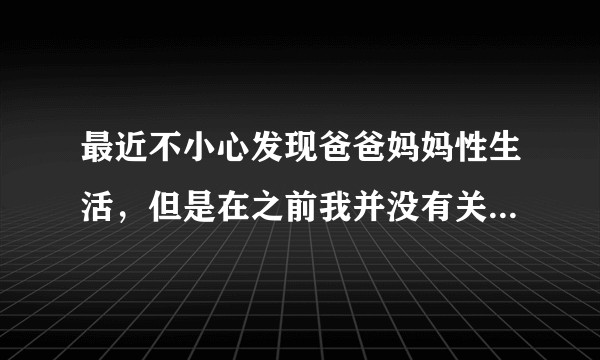 最近不小心发现爸爸妈妈性生活，但是在之前我并没有关于这方面的认知，觉得很羞耻，我不能正常看待我爸妈?