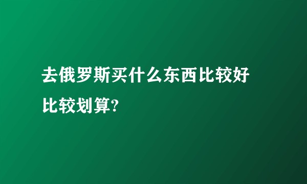 去俄罗斯买什么东西比较好 比较划算?