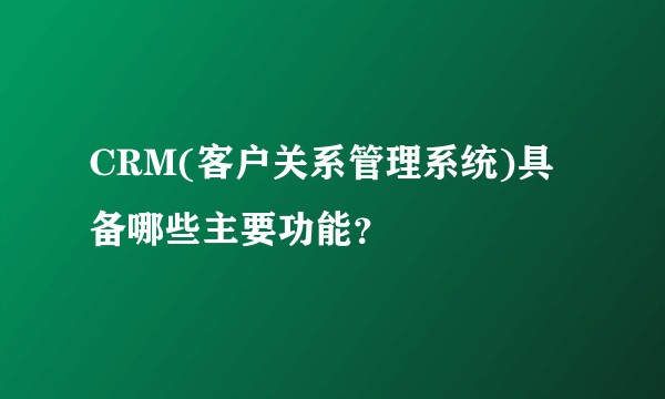 CRM(客户关系管理系统)具备哪些主要功能？