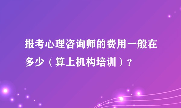 报考心理咨询师的费用一般在多少（算上机构培训）？