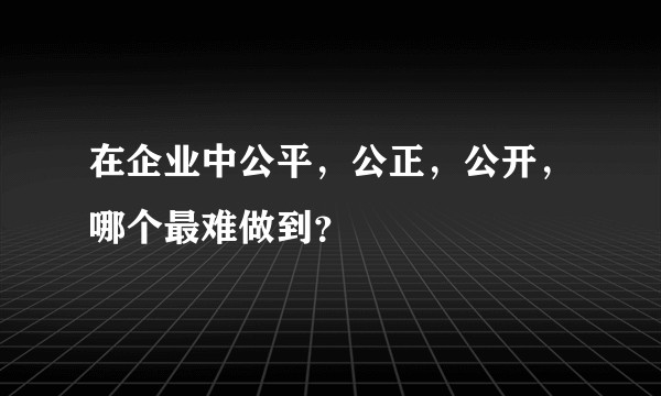 在企业中公平，公正，公开，哪个最难做到？