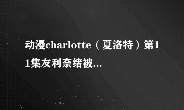 动漫charlotte（夏洛特）第11集友利奈绪被绑架作人质后到底被玷污了吗，啊我的奈绪呀？