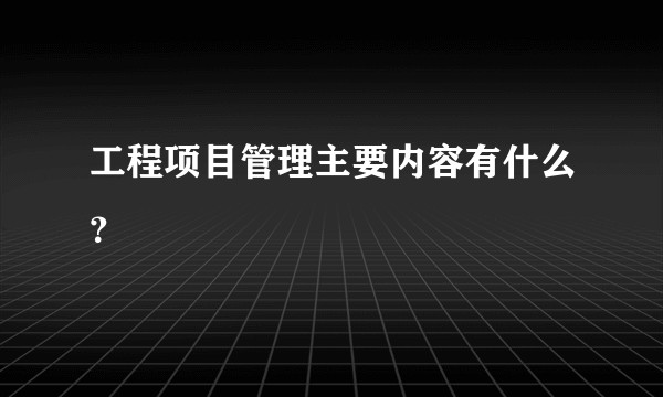 工程项目管理主要内容有什么？