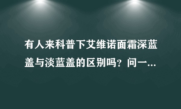 有人来科普下艾维诺面霜深蓝盖与淡蓝盖的区别吗？问一下，有谁了解过？