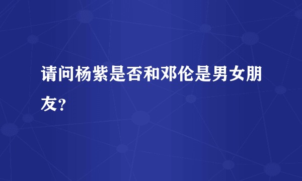 请问杨紫是否和邓伦是男女朋友？