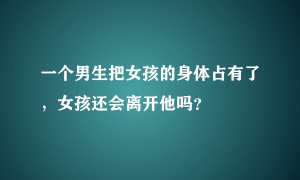 一个男生把女孩的身体占有了，女孩还会离开他吗？
