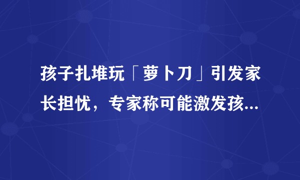 孩子扎堆玩「萝卜刀」引发家长担忧，专家称可能激发孩子暴力倾向，如何看待此事？