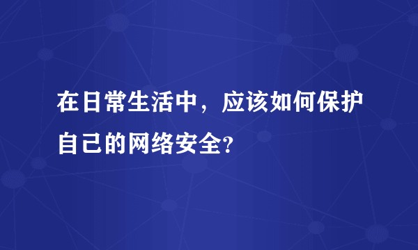 在日常生活中，应该如何保护自己的网络安全？