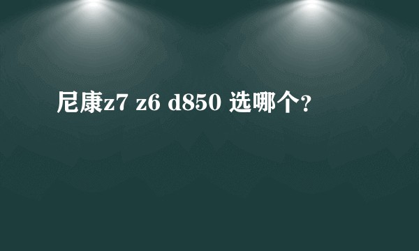 尼康z7 z6 d850 选哪个？