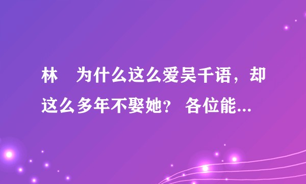 林峯为什么这么爱吴千语，却这么多年不娶她？ 各位能满足一下我闲暇时八卦的心吗？