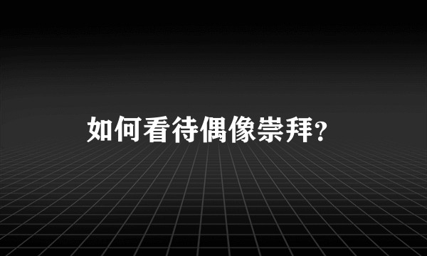 如何看待偶像崇拜？
