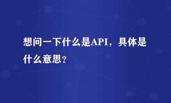 想问一下什么是API，具体是什么意思？