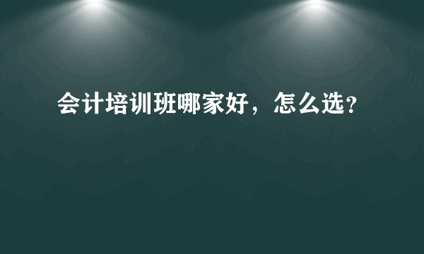 会计培训班哪家好,怎么选?