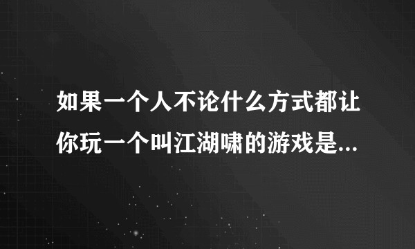 如果一个人不论什么方式都让你玩一个叫江湖啸的游戏是什么情况?