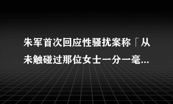朱军首次回应性骚扰案称「从未触碰过那位女士一分一毫」，事情真相是怎样的？目前案件进展如何？