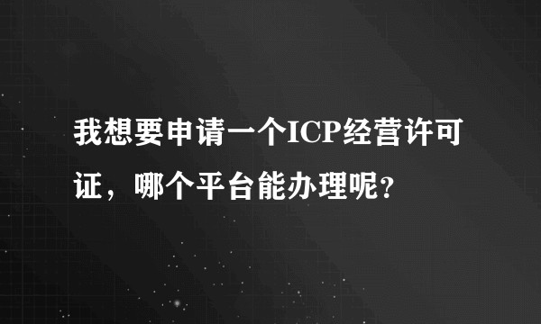 我想要申请一个ICP经营许可证，哪个平台能办理呢？