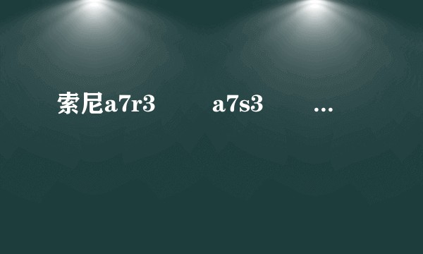 索尼a7r3        a7s3        a7m3怎么选？