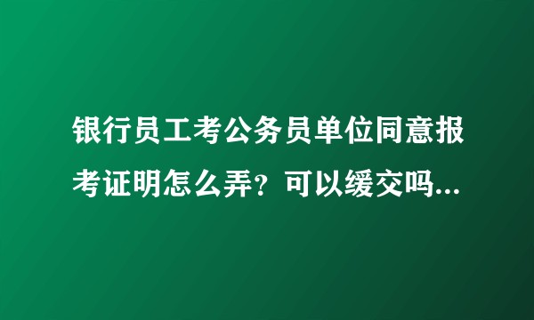 银行员工考公务员单位同意报考证明怎么弄？可以缓交吗？有没有有过类似经验的。？