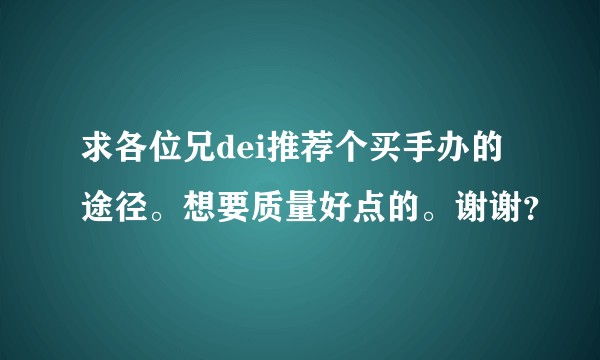 求各位兄dei推荐个买手办的途径。想要质量好点的。谢谢？