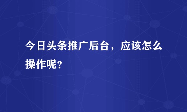 今日头条推广后台，应该怎么操作呢？