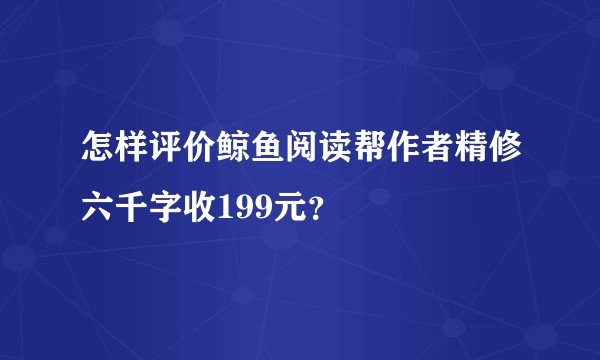 怎样评价鲸鱼阅读帮作者精修六千字收199元？