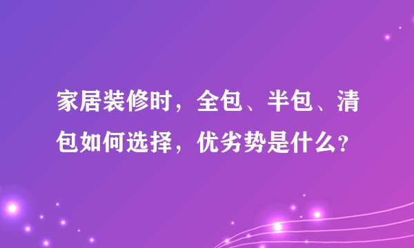 家居装修时,全包、半包、清包如何选择,优劣势是什么?