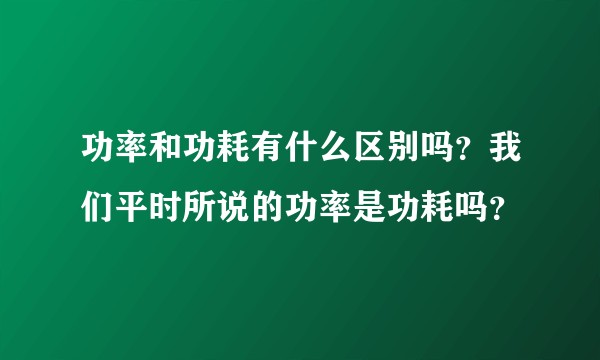 功率和功耗有什么区别吗？我们平时所说的功率是功耗吗？
