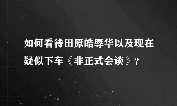 如何看待田原皓辱华以及现在疑似下车《非正式会谈》？