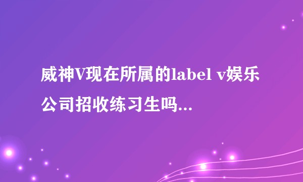 威神V现在所属的label v娱乐公司招收练习生吗？如果招收的话，会去韩国进行练习吗？