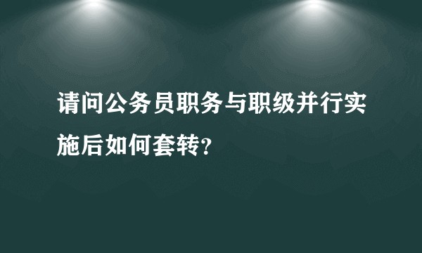 请问公务员职务与职级并行实施后如何套转？