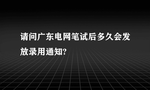 请问广东电网笔试后多久会发放录用通知?