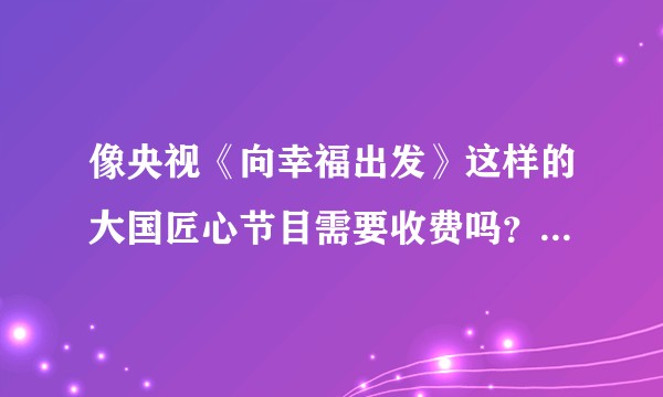 像央视《向幸福出发》这样的大国匠心节目需要收费吗？有去过的嘉宾可以说下节目的真实性嘛？