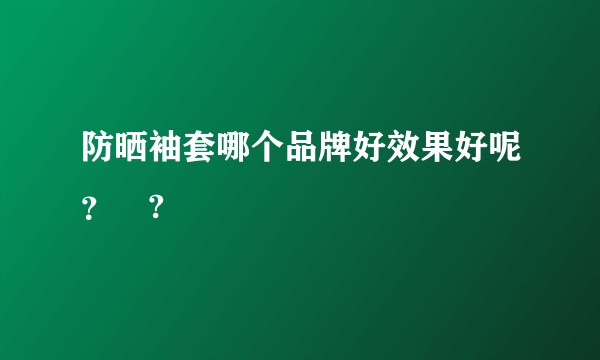 防晒袖套哪个品牌好效果好呢？?