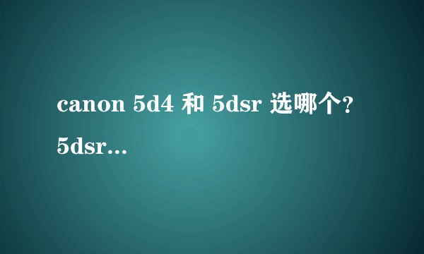 canon 5d4 和 5dsr 选哪个？5dsr 高感画质下降明显，但是低感下要比 5d4 好吧？