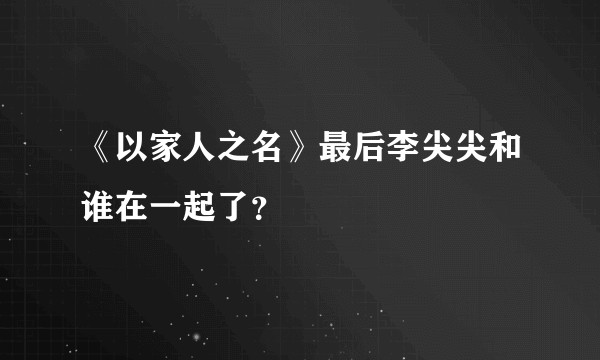 《以家人之名》最后李尖尖和谁在一起了？