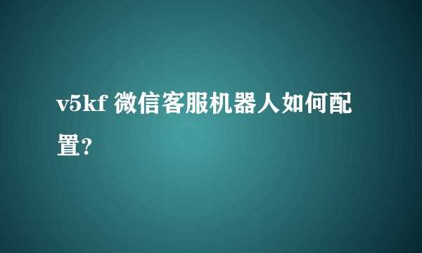 v5kf 微信客服机器人如何配置？
