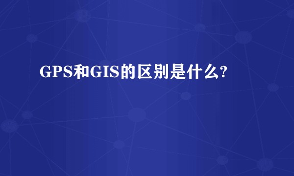 GPS和GIS的区别是什么?