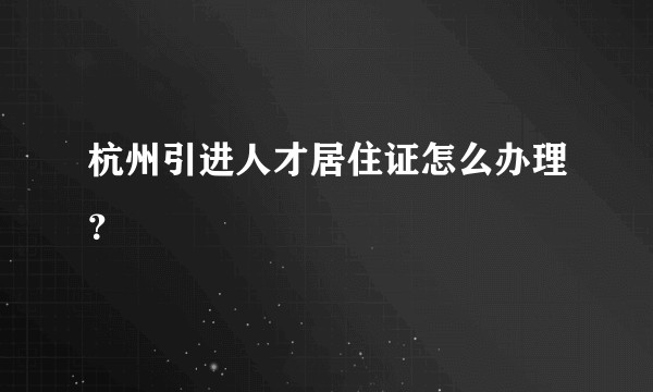 杭州引进人才居住证怎么办理？