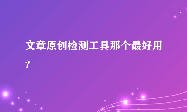 文章原创检测工具那个最好用?