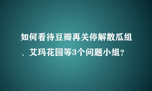 如何看待豆瓣再关停解散瓜组、艾玛花园等3个问题小组？