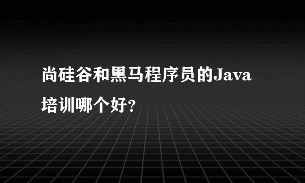 尚硅谷和黑马程序员的Java培训哪个好？