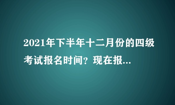 2021年下半年十二月份的四级考试报名时间？现在报课可以吗？