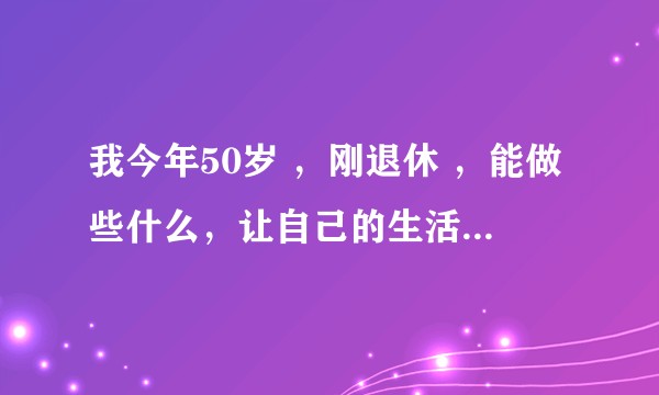 我今年50岁 ，刚退休 ，能做些什么，让自己的生活更充实 呢？求指点 ?