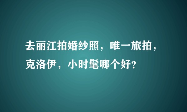 去丽江拍婚纱照，唯一旅拍，克洛伊，小时髦哪个好？