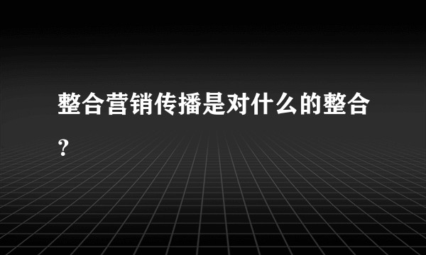 整合营销传播是对什么的整合？
